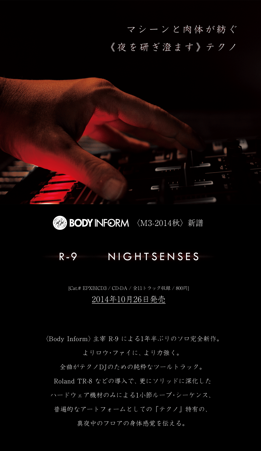 R-9 - Nightsenses [Body Inform] (EPXBICD3) 2014年10月26日発売【M3-2014秋】 Body Inform主宰R-9による1年半ぶりのソロ完全新作。よりロウ・ファイに、より力強く。全曲がテクノDJのための純粋なツールトラック。Roland TR-8などの導入で、更にソリッドに深化したハードウェア機材のみによる1小節ループ・シーケンス、普遍的なアートフォームとしての「テクノ」特有の、真夜中のフロアの身体感覚を伝える。